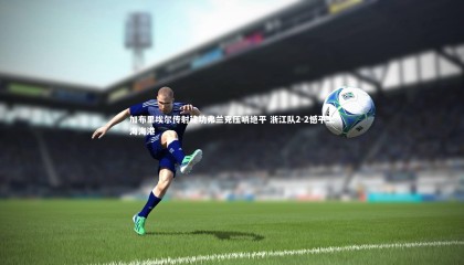 【ng体育官方网站】加布里埃尔传射建功弗兰克压哨绝平 浙江队2-2憾平上海海港
