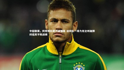 ng体育_中超联赛，阿奇姆彭单刀破僵局 深圳队一球力克沧州雄狮终结其不败战绩